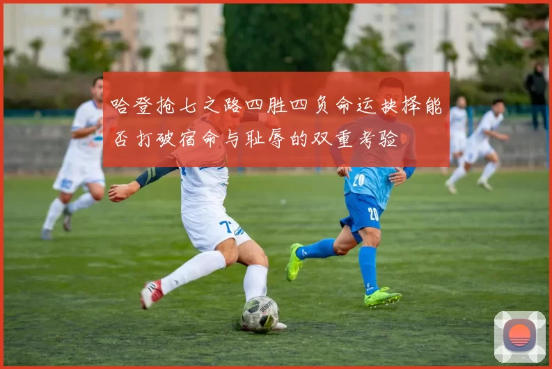 哈登抢七之路四胜四负命运抉择能否打破宿命与耻辱的双重考验
