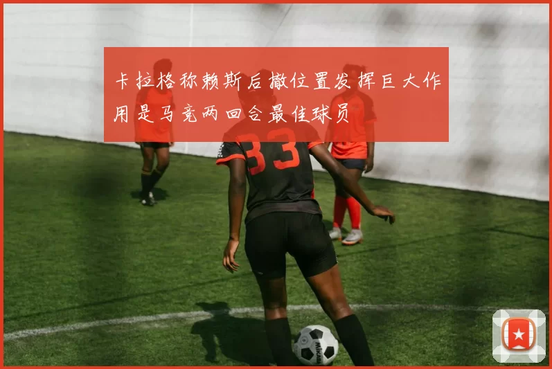 卡拉格称赖斯后撤位置发挥巨大作用是马竞两回合最佳球员