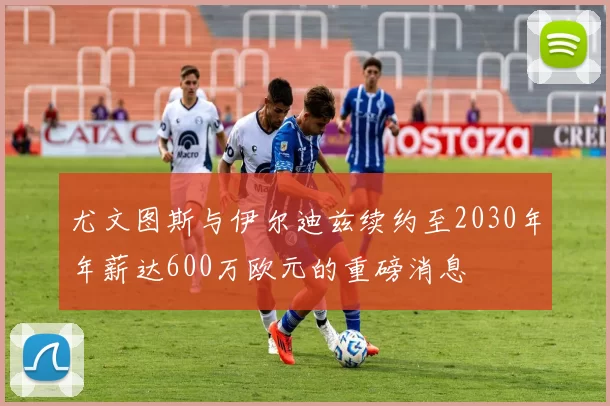 尤文图斯与伊尔迪兹续约至2030年年薪达600万欧元的重磅消息