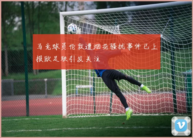 马竞球员伦敦遭烟花骚扰事件已上报欧足联引发关注