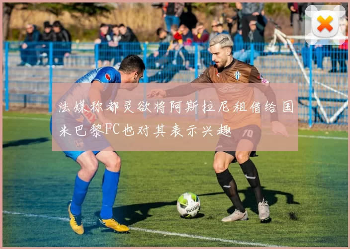 法媒称都灵欲将阿斯拉尼租借给国米巴黎FC也对其表示兴趣