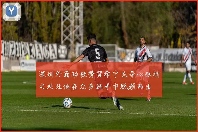 深圳外籍助教赞贺希宁竞争心独特之处让他在众多选手中脱颖而出