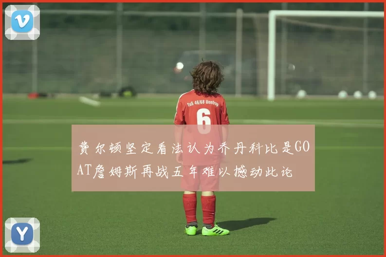 费尔顿坚定看法认为乔丹科比是GOAT詹姆斯再战五年难以撼动此论